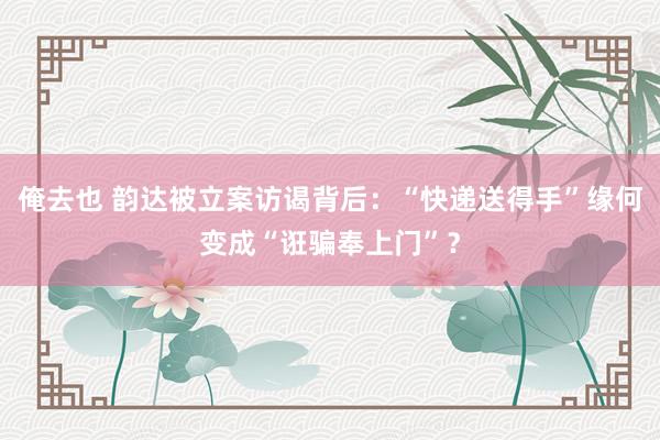 俺去也 韵达被立案访谒背后：“快递送得手”缘何变成“诳骗奉上门”？