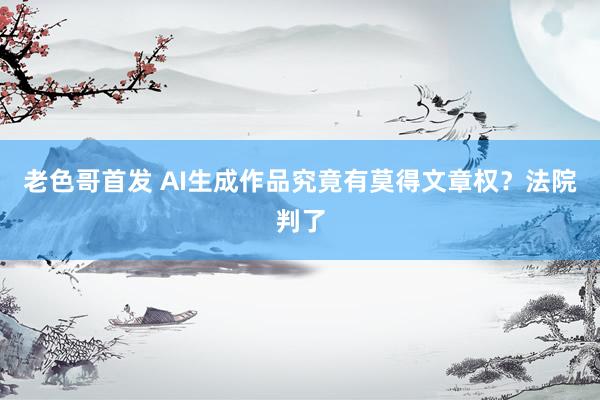 老色哥首发 AI生成作品究竟有莫得文章权？法院判了
