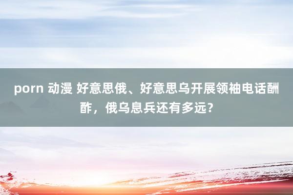 porn 动漫 好意思俄、好意思乌开展领袖电话酬酢，俄乌息兵还有多远？