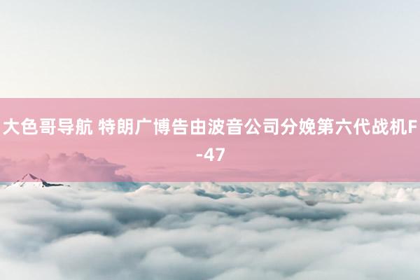 大色哥导航 特朗广博告由波音公司分娩第六代战机F-47