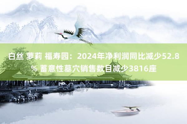 白丝 萝莉 福寿园：2024年净利润同比减少52.8% 蓄意性墓穴销售数目减少3816座