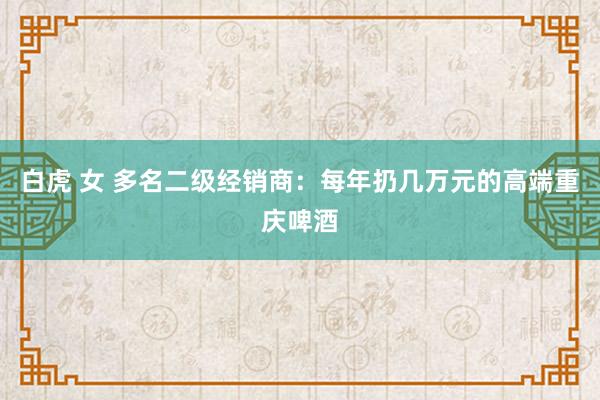 白虎 女 多名二级经销商：每年扔几万元的高端重庆啤酒