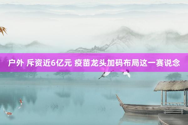 户外 斥资近6亿元 疫苗龙头加码布局这一赛说念