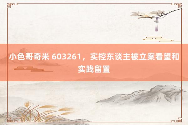 小色哥奇米 603261，实控东谈主被立案看望和实践留置
