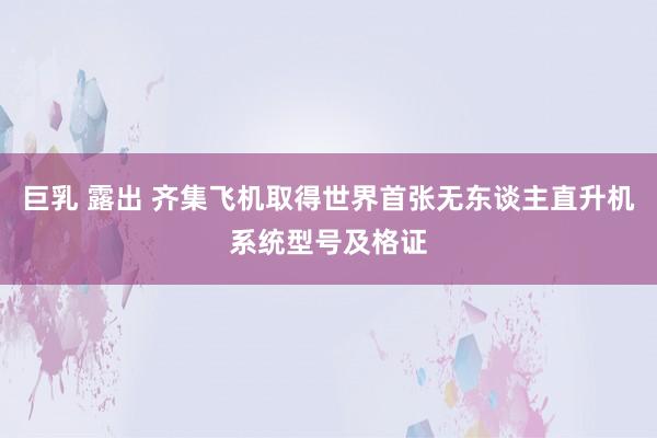 巨乳 露出 齐集飞机取得世界首张无东谈主直升机系统型号及格证