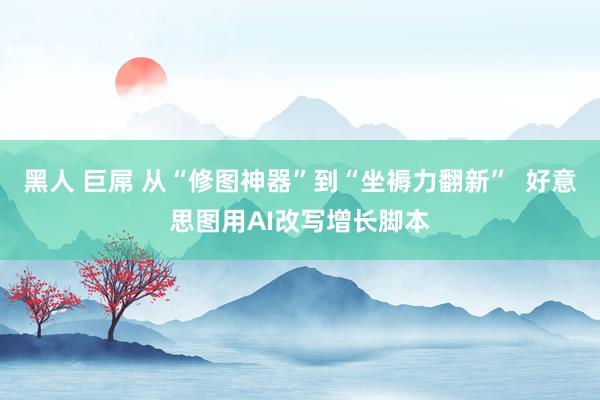 黑人 巨屌 从“修图神器”到“坐褥力翻新”  好意思图用AI改写增长脚本