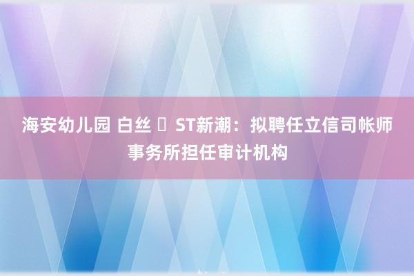 海安幼儿园 白丝 ​ST新潮：拟聘任立信司帐师事务所担任审计机构