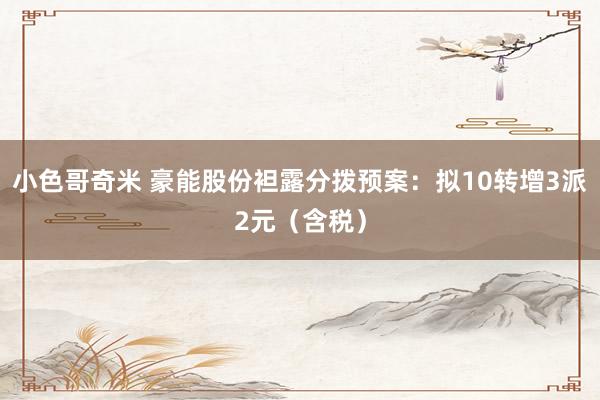 小色哥奇米 豪能股份袒露分拨预案：拟10转增3派2元（含税）