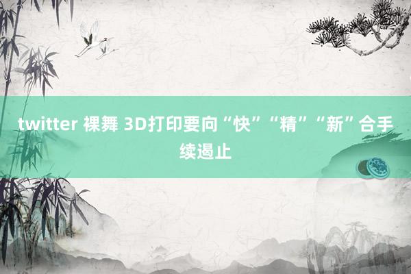 twitter 裸舞 3D打印要向“快”“精”“新”合手续遏止