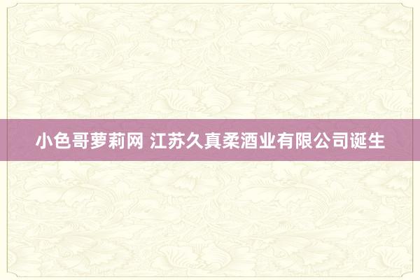 小色哥萝莉网 江苏久真柔酒业有限公司诞生