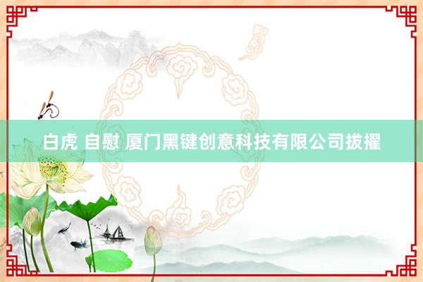 白虎 自慰 厦门黑键创意科技有限公司拔擢