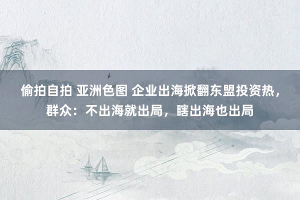 偷拍自拍 亚洲色图 企业出海掀翻东盟投资热，群众：不出海就出局，瞎出海也出局