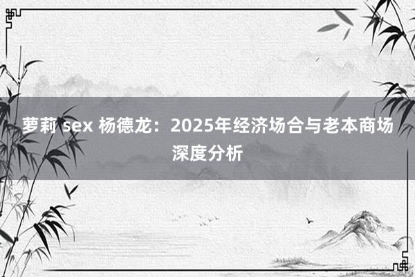 萝莉 sex 杨德龙：2025年经济场合与老本商场深度分析