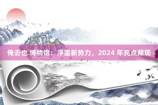 俺去也 博物馆：浮滥新势力，2024 年亮点频现