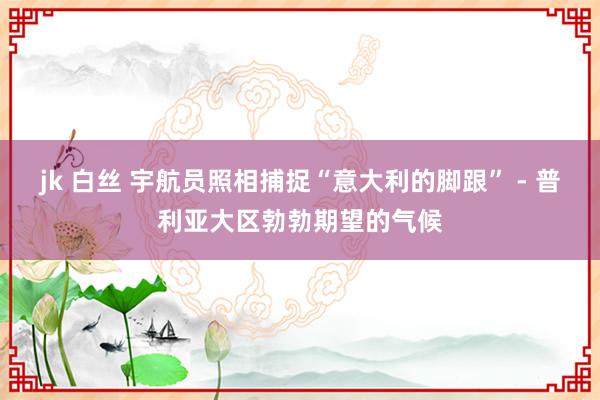 jk 白丝 宇航员照相捕捉“意大利的脚跟” - 普利亚大区勃勃期望的气候