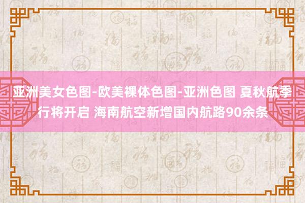 亚洲美女色图-欧美裸体色图-亚洲色图 夏秋航季行将开启 海南航空新增国内航路90余条