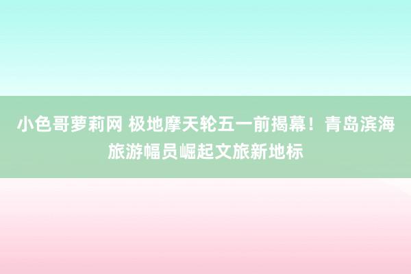 小色哥萝莉网 极地摩天轮五一前揭幕！青岛滨海旅游幅员崛起文旅新地标
