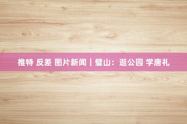 推特 反差 图片新闻｜璧山：逛公园 学唐礼
