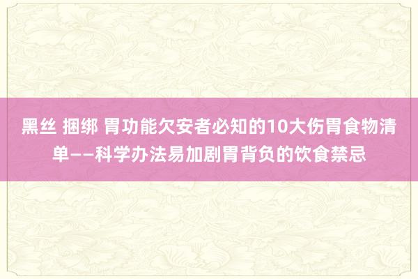黑丝 捆绑 胃功能欠安者必知的10大伤胃食物清单——科学办法易加剧胃背负的饮食禁忌