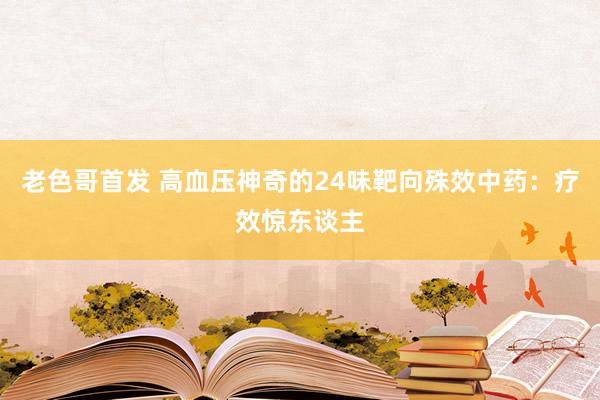 老色哥首发 高血压神奇的24味靶向殊效中药：疗效惊东谈主