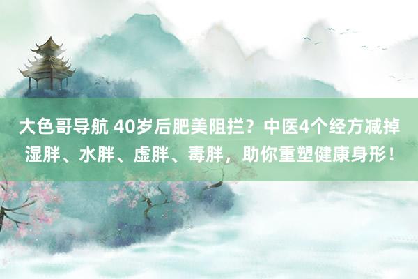 大色哥导航 40岁后肥美阻拦？中医4个经方减掉湿胖、水胖、虚胖、毒胖，助你重塑健康身形！
