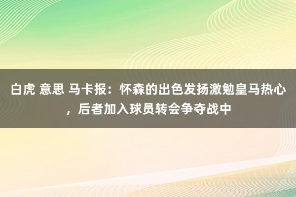 白虎 意思 马卡报：怀森的出色发扬激勉皇马热心，后者加入球员转会争夺战中