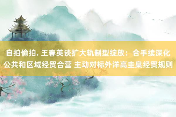 自拍偷拍. 王春英谈扩大轨制型绽放：合手续深化公共和区域经贸合营 主动对标外洋高圭臬经贸规则