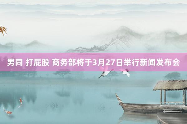 男同 打屁股 商务部将于3月27日举行新闻发布会