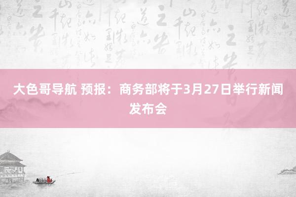 大色哥导航 预报：商务部将于3月27日举行新闻发布会