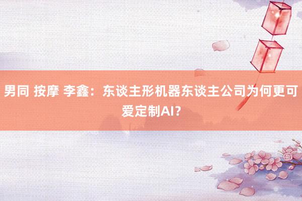 男同 按摩 李鑫：东谈主形机器东谈主公司为何更可爱定制AI？