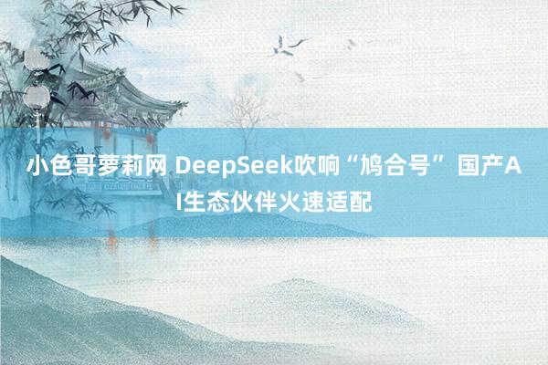 小色哥萝莉网 DeepSeek吹响“鸠合号” 国产AI生态伙伴火速适配