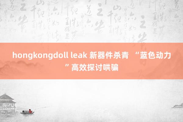 hongkongdoll leak 新器件杀青  “蓝色动力”高效探讨哄骗