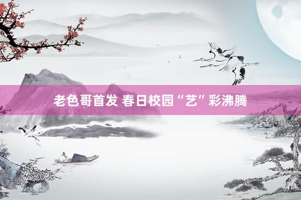 老色哥首发 春日校园“艺”彩沸腾