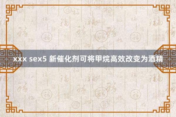 xxx sex5 新催化剂可将甲烷高效改变为酒精