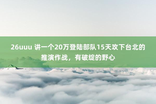 26uuu 讲一个20万登陆部队15天攻下台北的推演作战，有破绽的野心