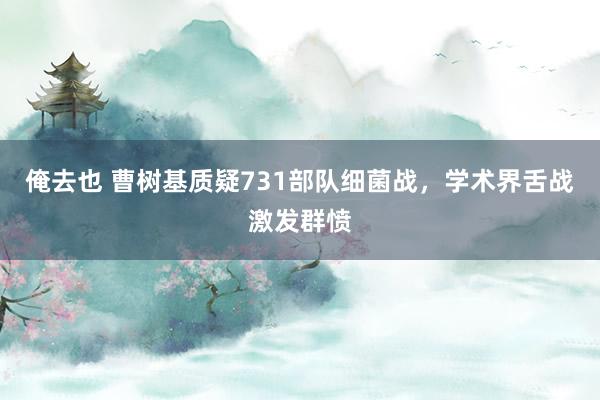 俺去也 曹树基质疑731部队细菌战，学术界舌战激发群愤