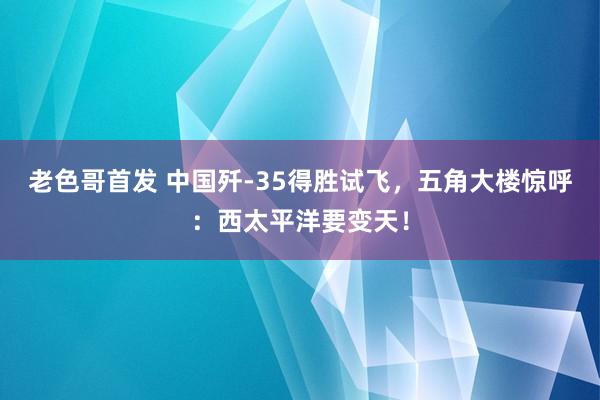 老色哥首发 中国歼-35得胜试飞，五角大楼惊呼：西太平洋要变天！