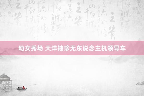 幼女秀场 天洋袖珍无东说念主机领导车