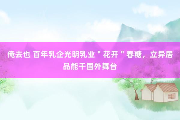 俺去也 百年乳企光明乳业＂花开＂春糖，立异居品能干国外舞台