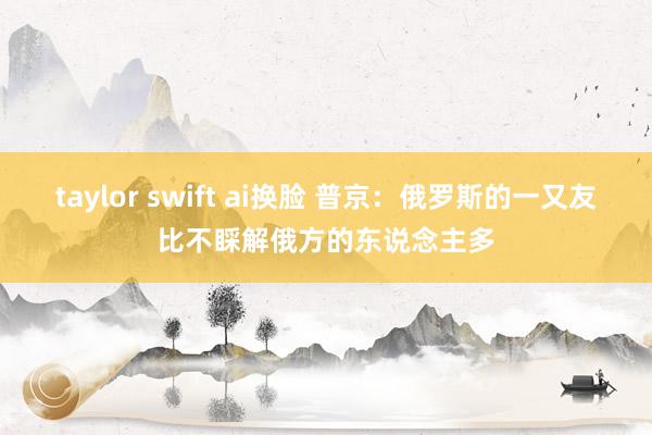 taylor swift ai换脸 普京：俄罗斯的一又友比不睬解俄方的东说念主多
