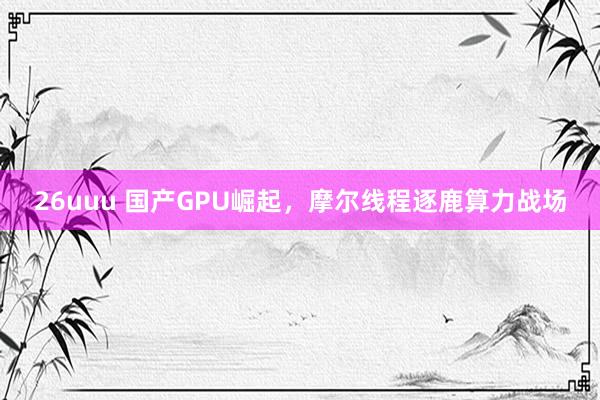 26uuu 国产GPU崛起，摩尔线程逐鹿算力战场