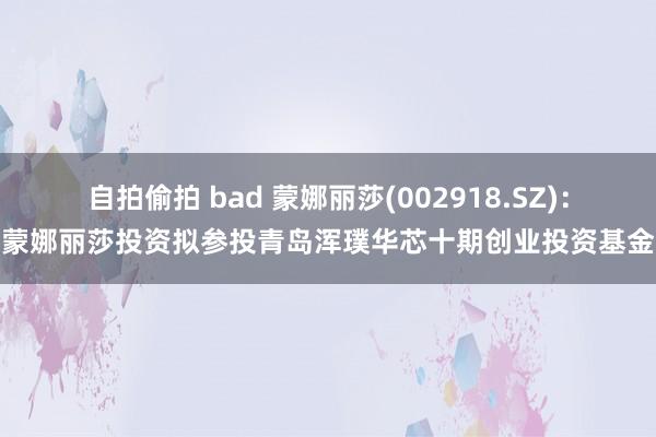 自拍偷拍 bad 蒙娜丽莎(002918.SZ)：蒙娜丽莎投资拟参投青岛浑璞华芯十期创业投资基金