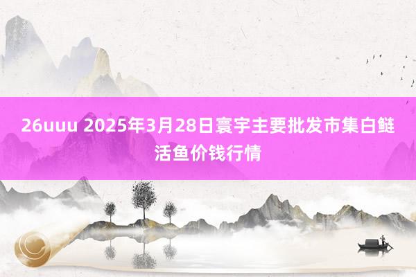 26uuu 2025年3月28日寰宇主要批发市集白鲢活鱼价钱行情