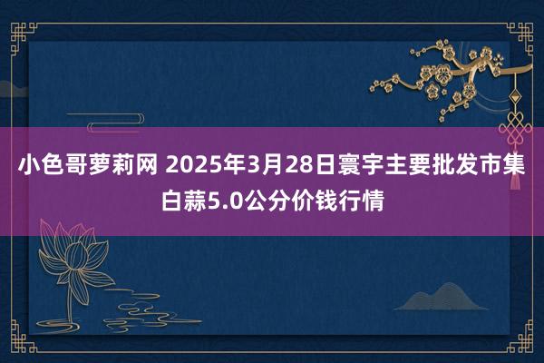 小色哥萝莉网 2025年3月28日寰宇主要批发市集白蒜5.0公分价钱行情