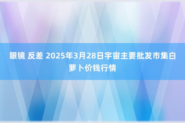眼镜 反差 2025年3月28日宇宙主要批发市集白萝卜价钱行情