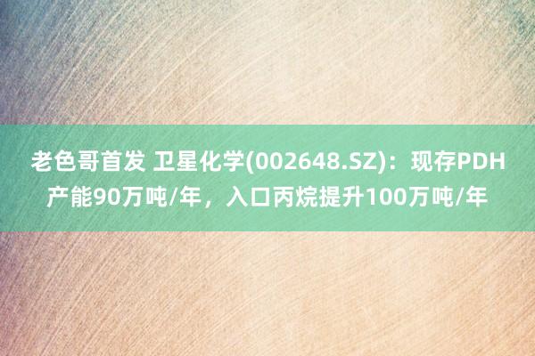 老色哥首发 卫星化学(002648.SZ)：现存PDH产能90万吨/年，入口丙烷提升100万吨/年