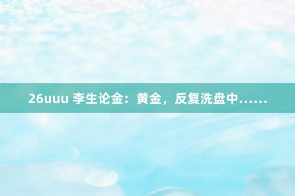 26uuu 李生论金：黄金，反复洗盘中……