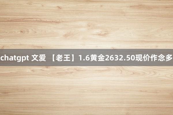 chatgpt 文爱 【老王】1.6黄金2632.50现价作念多