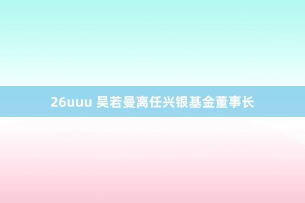 26uuu 吴若曼离任兴银基金董事长