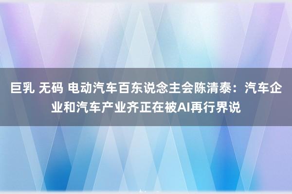 巨乳 无码 电动汽车百东说念主会陈清泰：汽车企业和汽车产业齐正在被AI再行界说